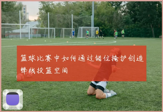 篮球比赛中如何通过错位掩护创造锋线投篮空间