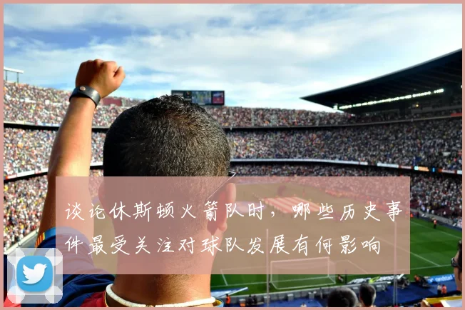 谈论休斯顿火箭队时,哪些历史事件最受关注对球队发展有何影响