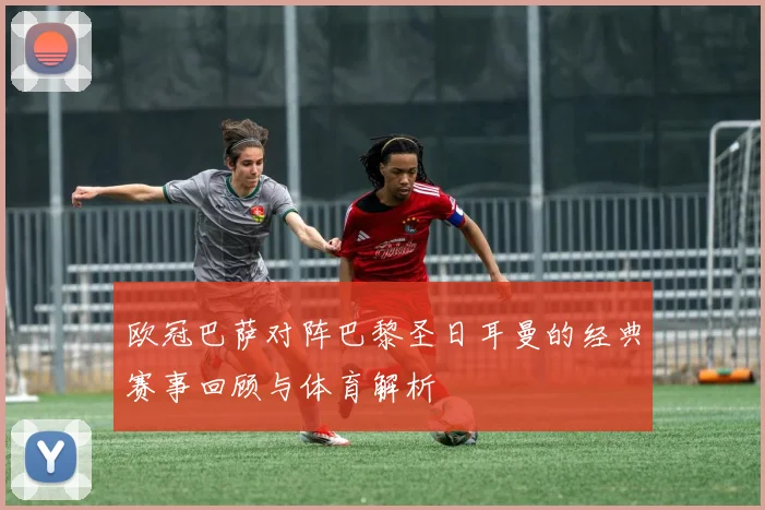 欧冠巴萨对阵巴黎圣日耳曼的经典赛事回顾与体育解析