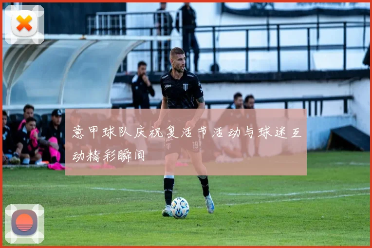 意甲球队庆祝复活节活动与球迷互动精彩瞬间