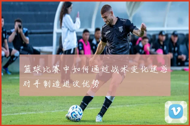 篮球比赛中如何通过战术变化迷惑对手制造进攻优势