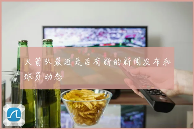 火箭队最近是否有新的新闻发布和球员动态