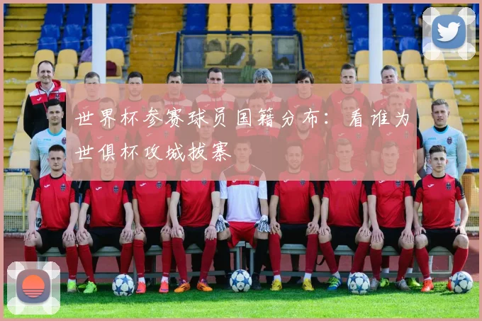 世界杯参赛球员国籍分布：看谁为世俱杯攻城拔寨