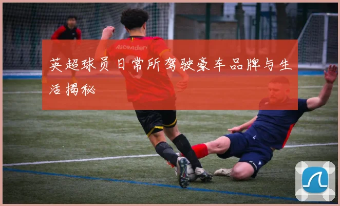 英超球员日常所驾驶豪车品牌与生活揭秘